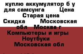 куплю аккумулятор б/у для самсунга P28 › Цена ­ 500 › Старая цена ­ - › Скидка ­ - - Московская обл., Москва г. Компьютеры и игры » Ноутбуки   . Московская обл.